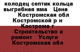 колодец септик кольца выгребная яма › Цена ­ 2 500 - Костромская обл., Костромской р-н, Кострома г. Строительство и ремонт » Услуги   . Костромская обл.